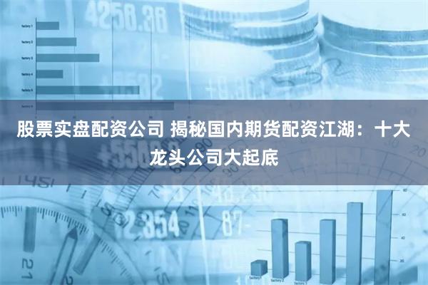 股票实盘配资公司 揭秘国内期货配资江湖：十大龙头公司大起底