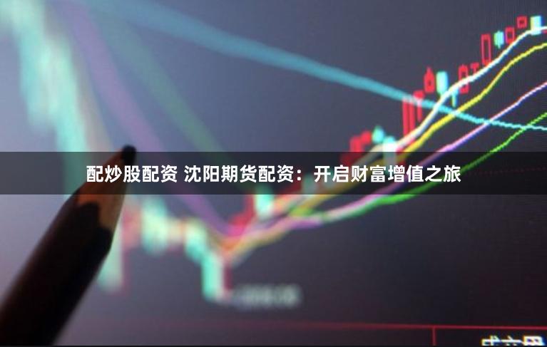 配炒股配资 沈阳期货配资:开启财富增值之旅